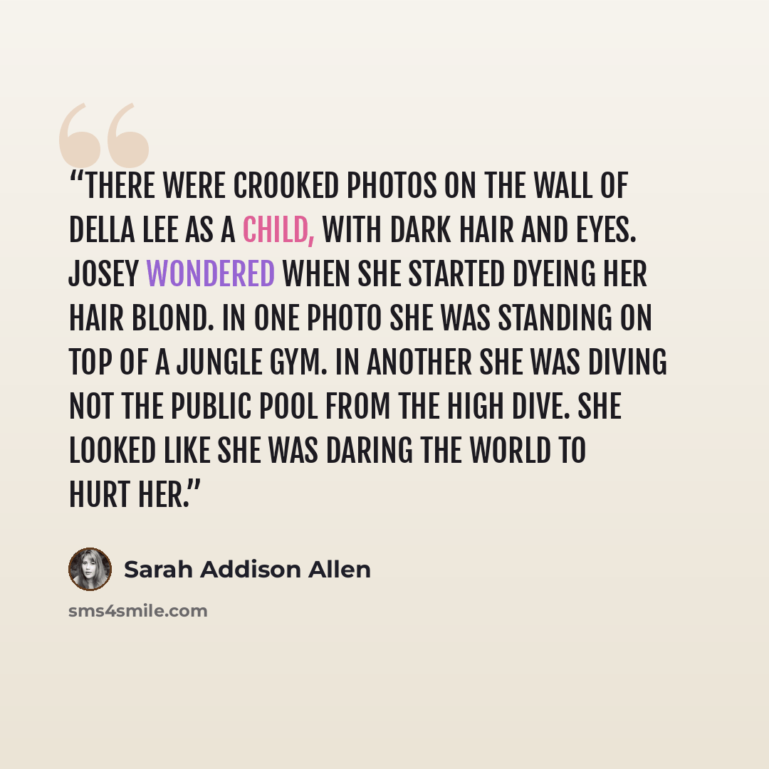 “There were crooked photos on the wall of Della Lee as a child, with dark hair and eyes. Josey wondered when she started dyeing her hair blond. In one photo she was standing on top of a jungle gym. In another she was diving not the public pool from the high dive. She looked like she was daring the…” quote by Sarah Addison Allen
