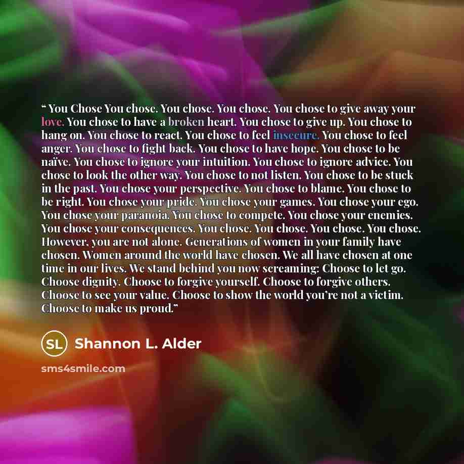 “You Chose You chose. You chose. You chose. You chose to give away your love. You chose to have a broken heart. You chose to give up. You chose to hang on. You chose to react. You chose to feel insecure. You chose to feel anger. You chose to fight back. You chose to have hope. You chose to be…” quote by Shannon L. Alder