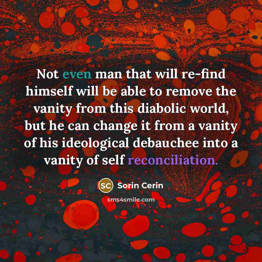 “Not even man that will re-find himself will be able to remove the vanity from this diabolic world, but he can change it from a vanity of his ideological debauchee into a vanity of self reconciliation.” quote by Sorin Cerin