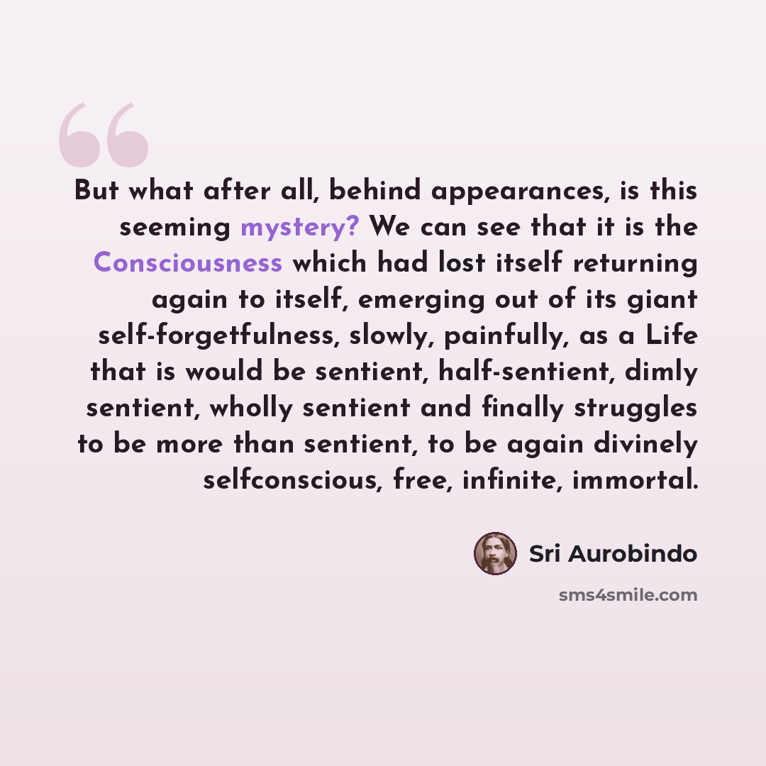 “But what after all, behind appearances, is this seeming mystery? We can see that it is the Consciousness which had lost itself returning again to itself, emerging out of its giant self-forgetfulness, slowly, painfully, as a Life that is would be sentient, half-sentient, dimly sentient, wholly…” quote by Sri Aurobindo