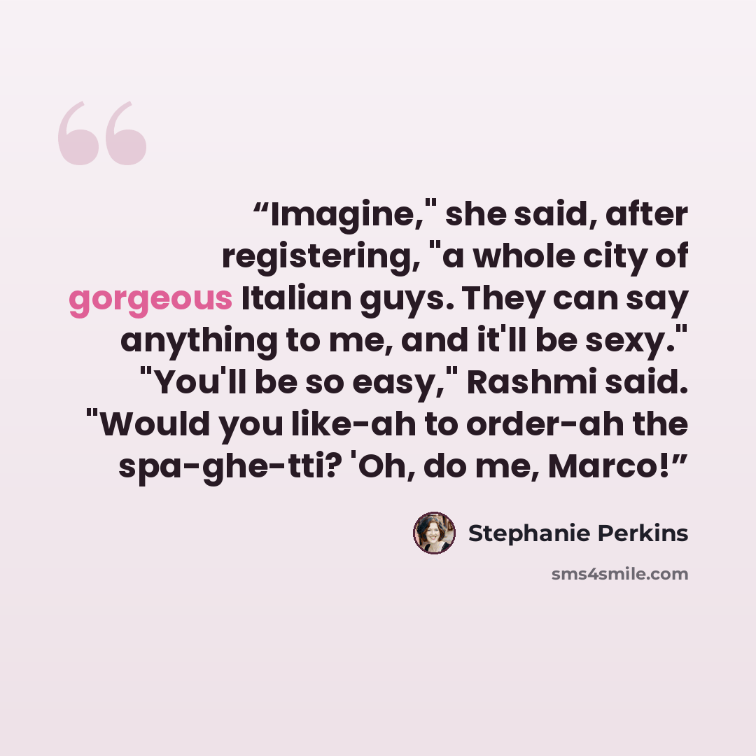 “Imagine," she said, after registering, "a whole city of gorgeous Italian guys. They can say anything to me, and it'll be sexy." "You'll be so easy," Rashmi said. "Would you like-ah to order-ah the spa-ghe-tti? 'Oh, do me, Marco!” quote by Stephanie Perkins