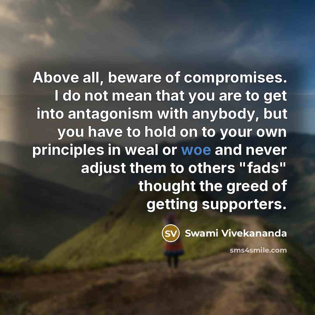“Above all, beware of compromises. I do not mean that you are to get into antagonism with anybody, but you have to hold on to your own principles in weal or woe and never adjust them to others "fads" thought the greed of getting supporters.” quote by Swami Vivekananda