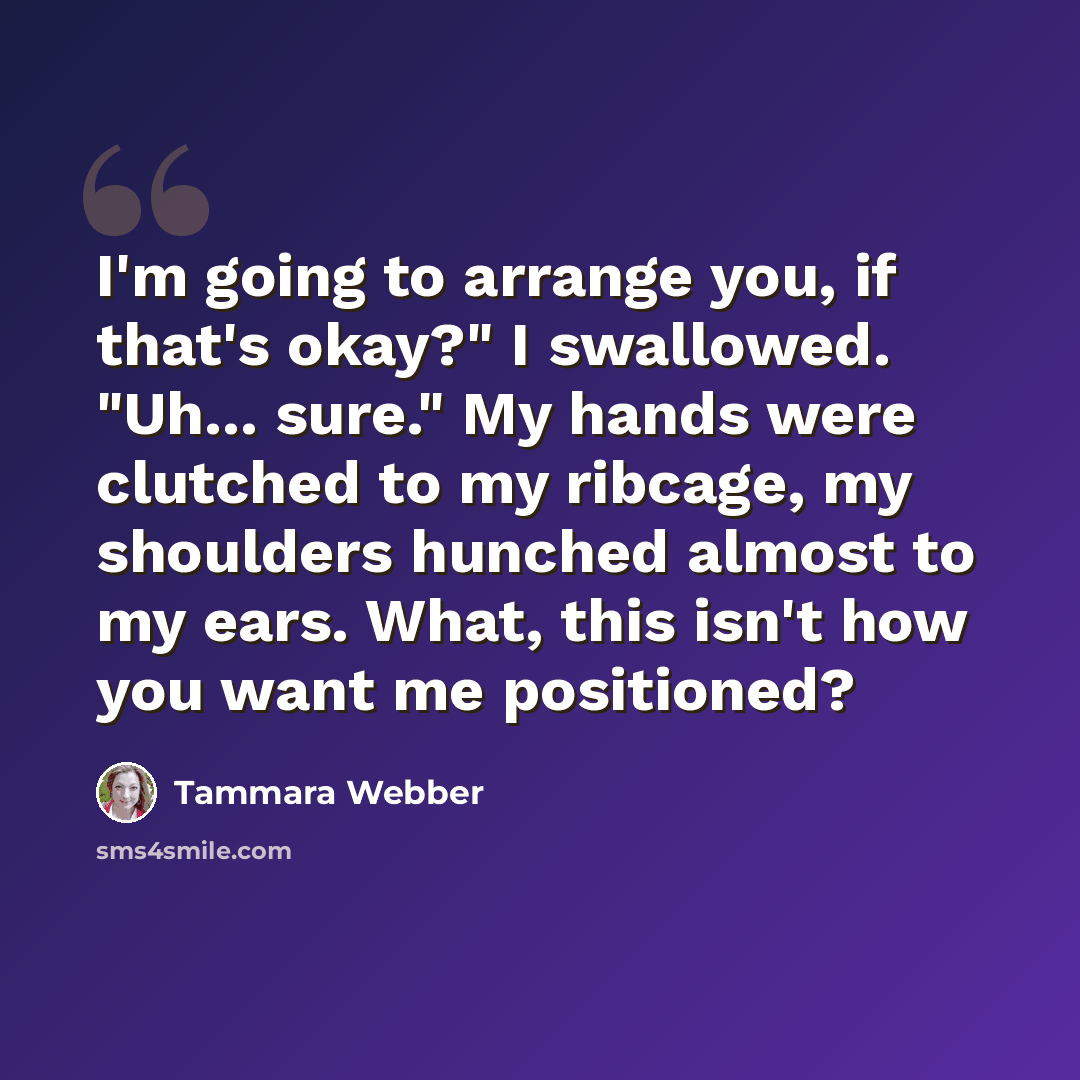 “I'm going to arrange you, if that's okay?" I swallowed. "Uh... sure." My hands were clutched to my ribcage, my shoulders hunched almost to my ears. What, this isn't how you want me positioned?” quote by Tammara Webber