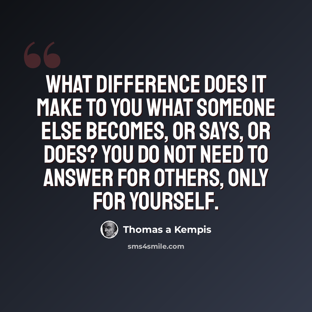 “What difference does it make to you what someone else becomes, or says, or does? You do not need to answer for others, only for yourself.” quote by Thomas A Kempis