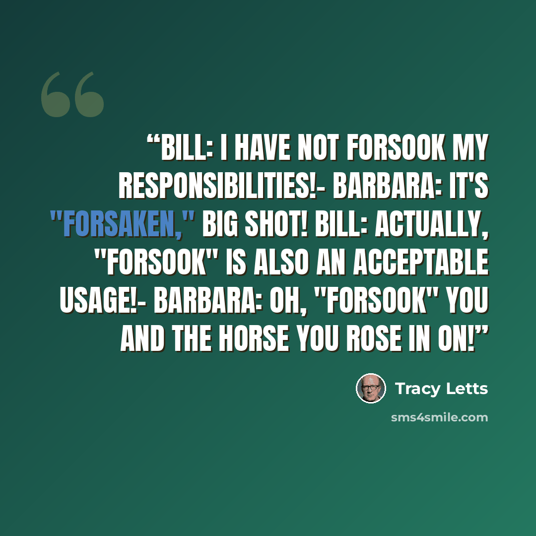 “BILL: I have not forsook my responsibilities!- BARBARA: It's "forsaken," big shot! BILL: Actually, "forsook" is also an acceptable usage!- BARBARA: Oh, "forsook" you and the horse you rose in on!” quote by Tracy Letts
