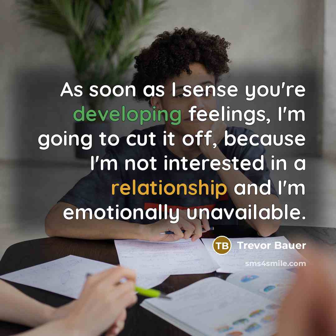 “As soon as I sense you're developing feelings, I'm going to cut it off, because I'm not interested in a relationship and I'm emotionally unavailable.” quote by Trevor Bauer