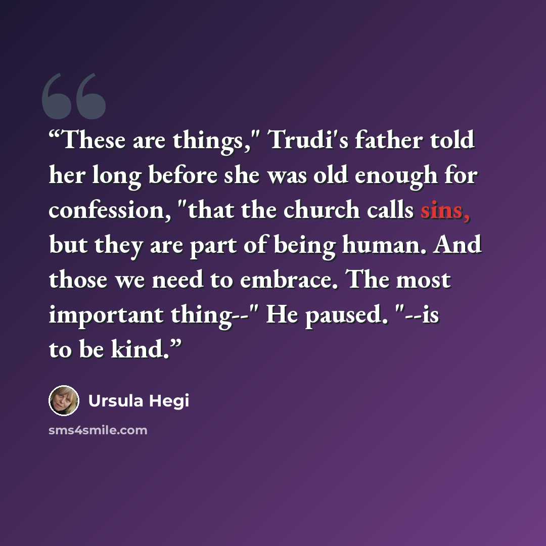 “These are things," Trudi's father told her long before she was old enough for confession, "that the church calls sins, but they are part of being human. And those we need to embrace. The most important thing--" He paused. "--is to be kind.” quote by Ursula Hegi