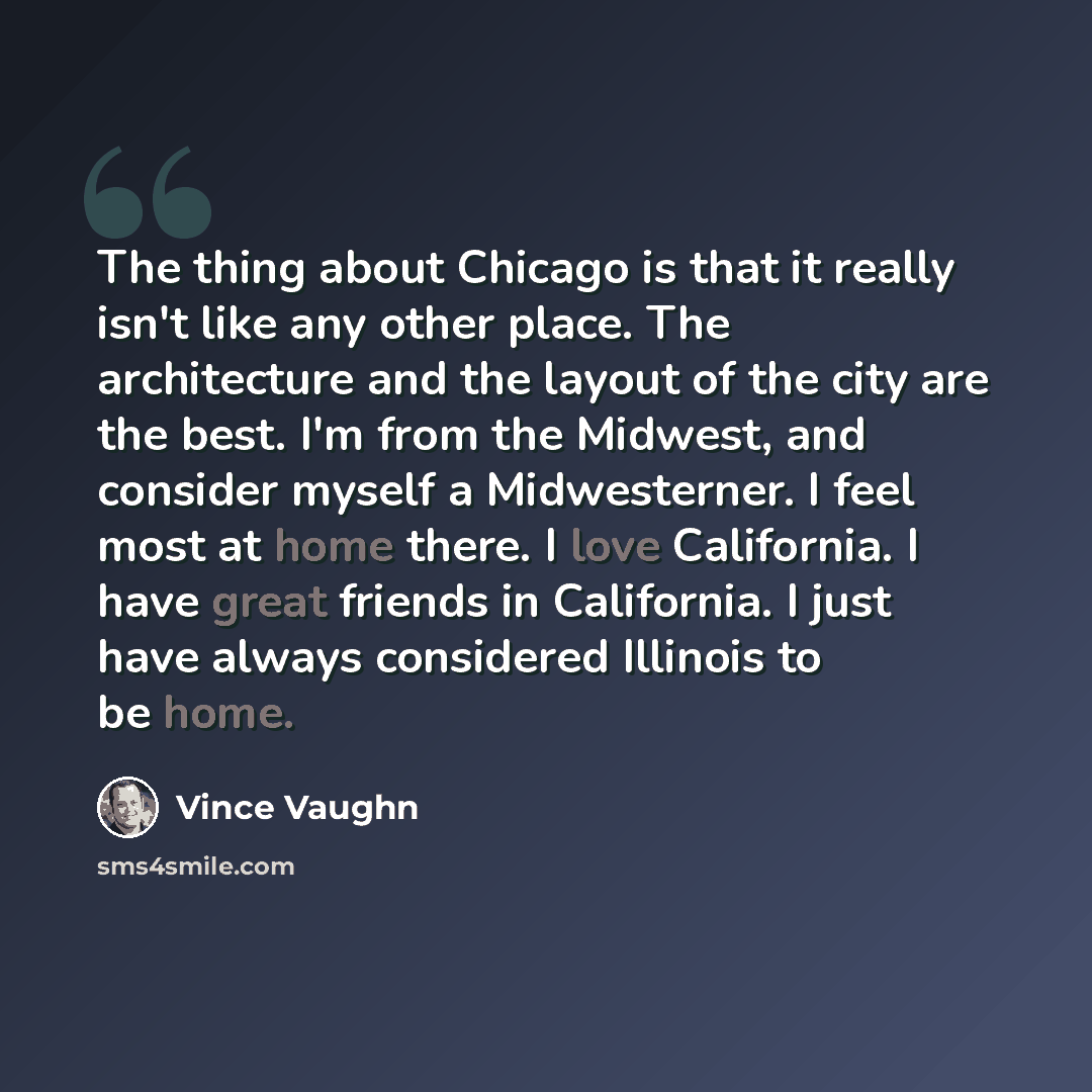“The thing about Chicago is that it really isn't like any other place. The architecture and the layout of the city are the best. I'm from the Midwest, and consider myself a Midwesterner. I feel most at home there. I love California. I have great friends in California. I just have always considered…” quote by Vince Vaughn