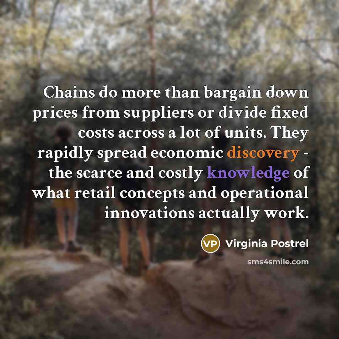 “Chains do more than bargain down prices from suppliers or divide fixed costs across a lot of units. They rapidly spread economic discovery - the scarce and costly knowledge of what retail concepts and operational innovations actually work.” quote by Virginia Postrel
