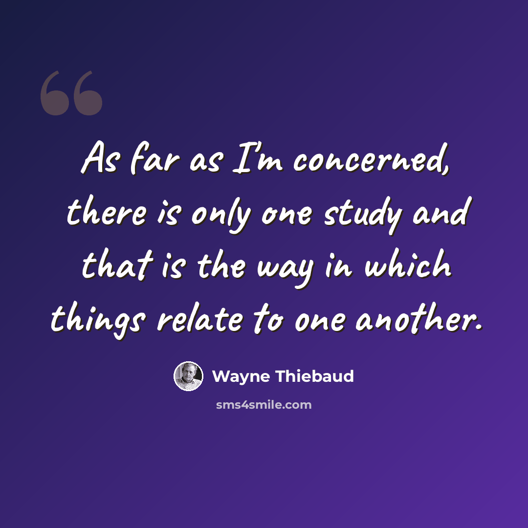 “As far as I'm concerned, there is only one study and that is the way in which things relate to one another.” quote by Wayne Thiebaud