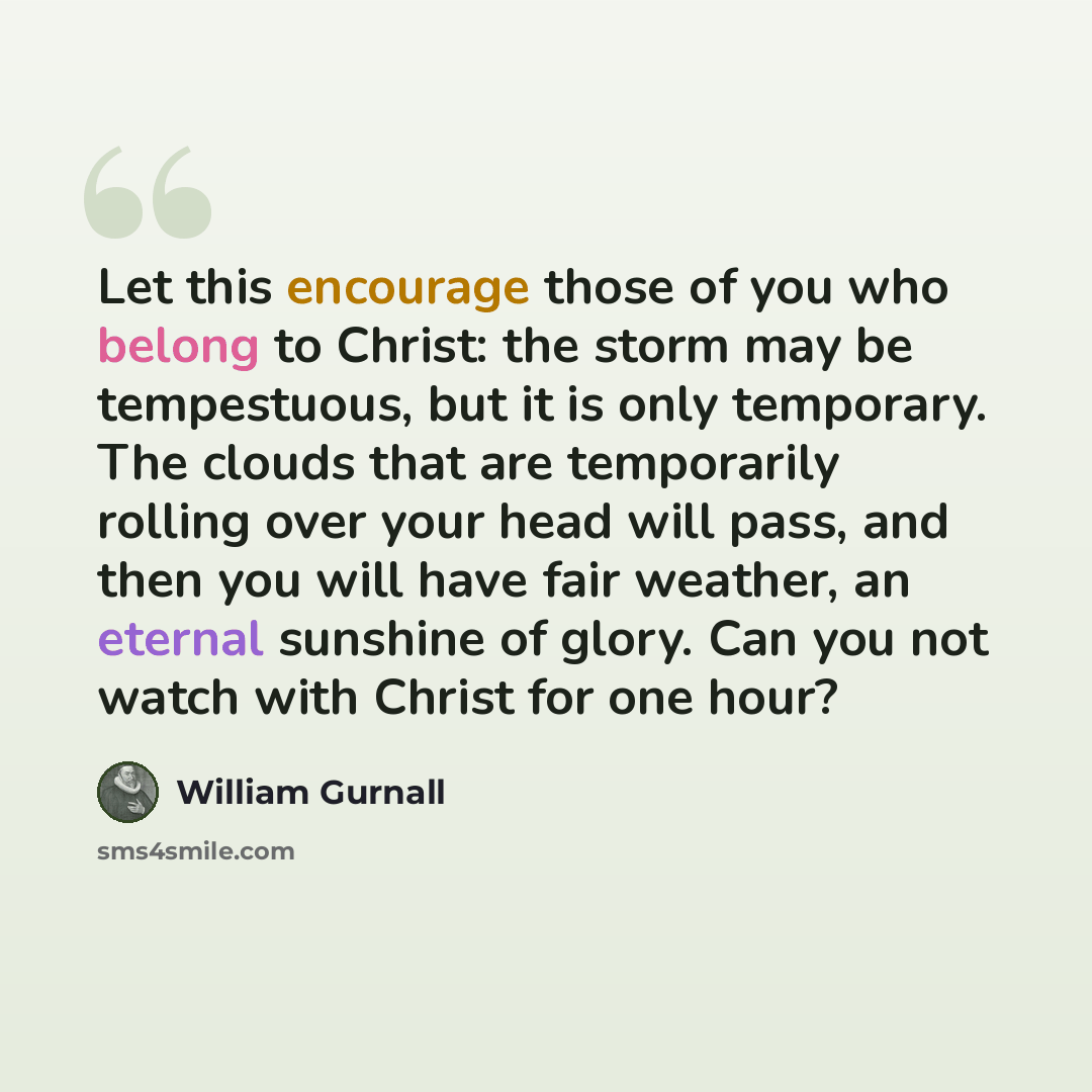 “Let this encourage those of you who belong to Christ: the storm may be tempestuous, but it is only temporary. The clouds that are temporarily rolling over your head will pass, and then you will have fair weather, an eternal sunshine of glory. Can you not watch with Christ for one hour?” quote by William Gurnall