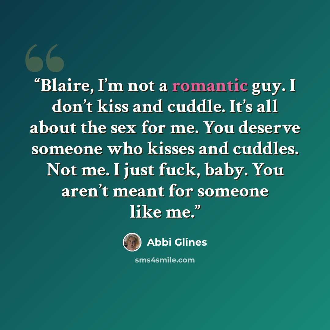 “Blaire, I’m not a romantic guy. I don’t kiss and cuddle. It’s all about the sex for me. You deserve someone who kisses and cuddles. Not me. I just fuck, baby. You aren’t meant for someone like me.” quote by Abbi Glines
