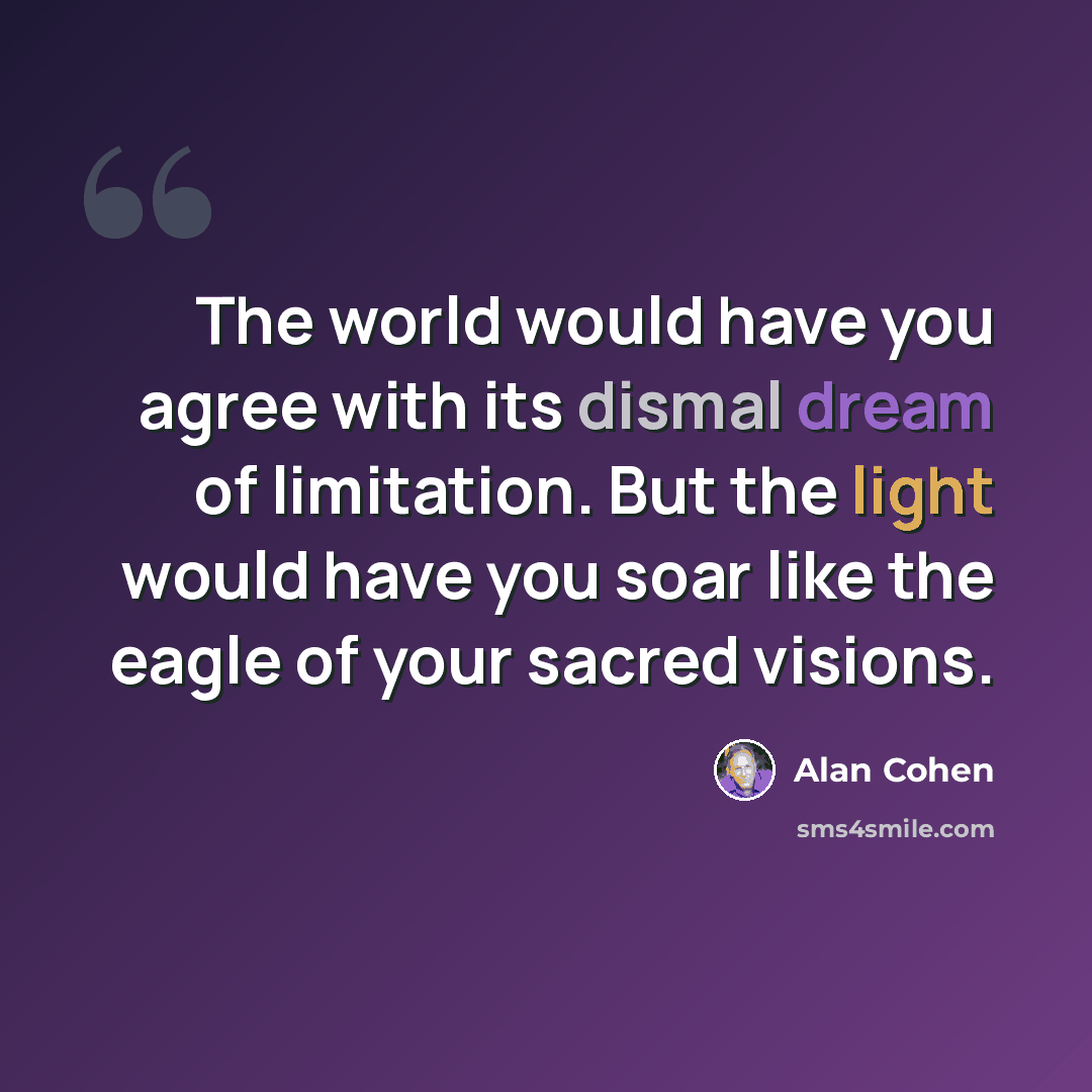 “The world would have you agree with its dismal dream of limitation. But the light would have you soar like the eagle of your sacred visions.” quote by Alan Cohen