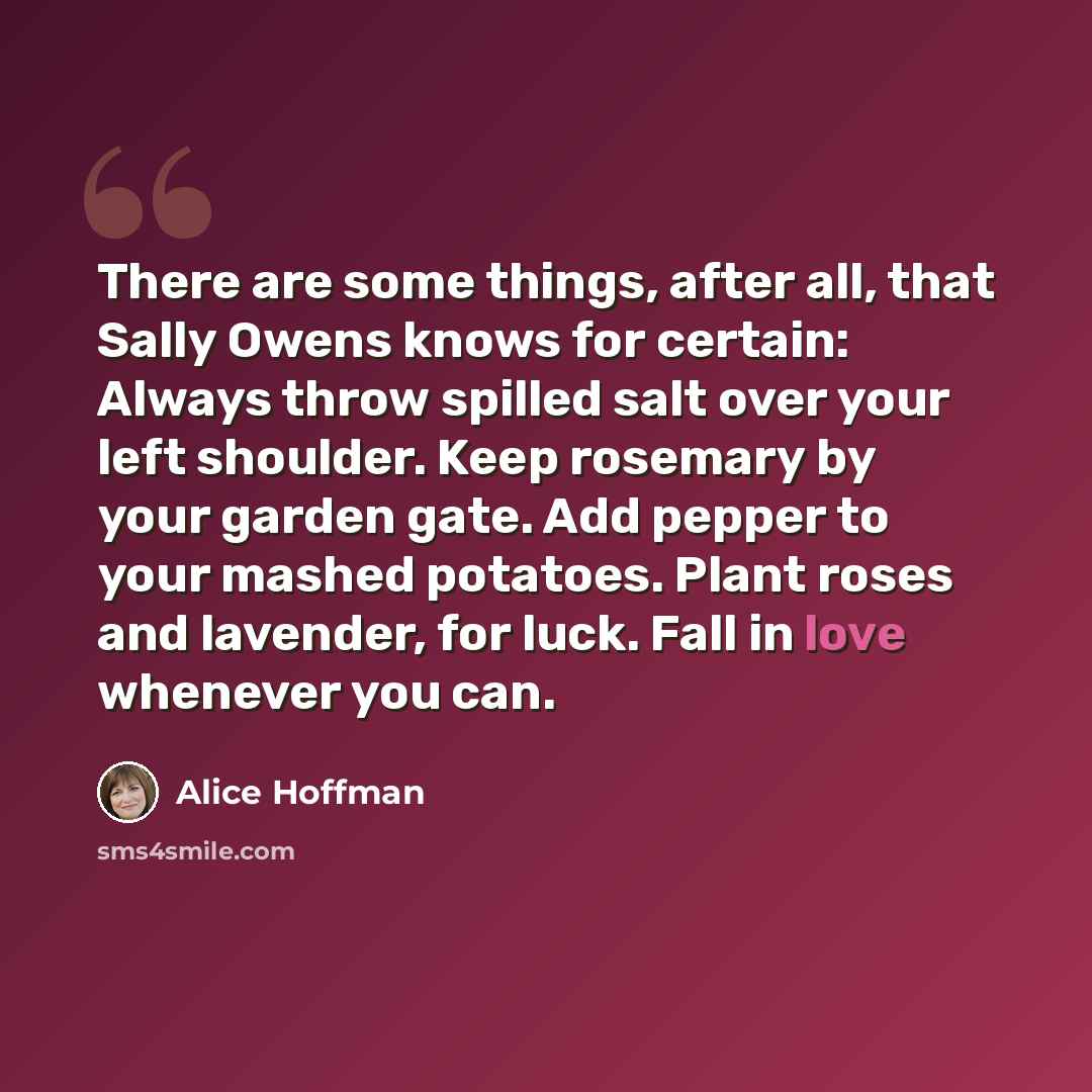 “There are some things, after all, that Sally Owens knows for certain: Always throw spilled salt over your left shoulder. Keep rosemary by your garden gate. Add pepper to your mashed potatoes. Plant roses and lavender, for luck. Fall in love whenever you can.” quote by Alice Hoffman