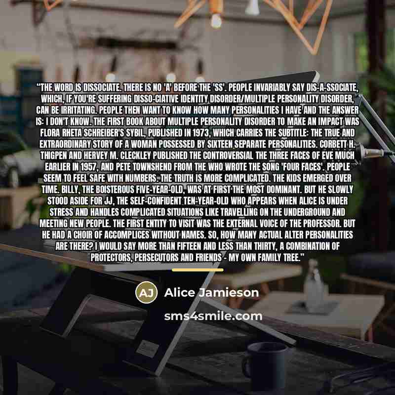 “The word is dissociate. There is no 'a' before the 'ss'. People invariably say dis-a-ssociate, which, if you're suffering Disso-ciative Identity Disorder/Multiple Personality Disorder, can be irritating. People then want to know how many personalities I have and the answer is: I don't know. The…” quote by Alice Jamieson