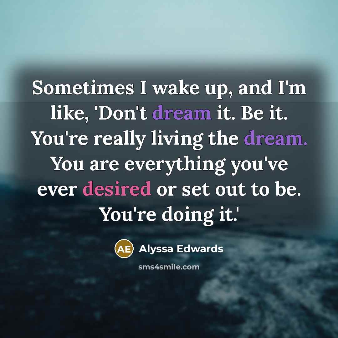 “Sometimes I wake up, and I'm like, 'Don't dream it. Be it. You're really living the dream. You are everything you've ever desired or set out to be. You're doing it.'” quote by Alyssa Edwards
