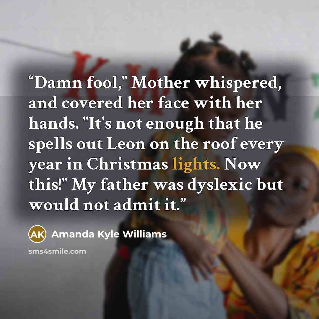 “Damn fool," Mother whispered, and covered her face with her hands. "It's not enough that he spells out Leon on the roof every year in Christmas lights. Now this!" My father was dyslexic but would not admit it.” quote by Amanda Kyle Williams