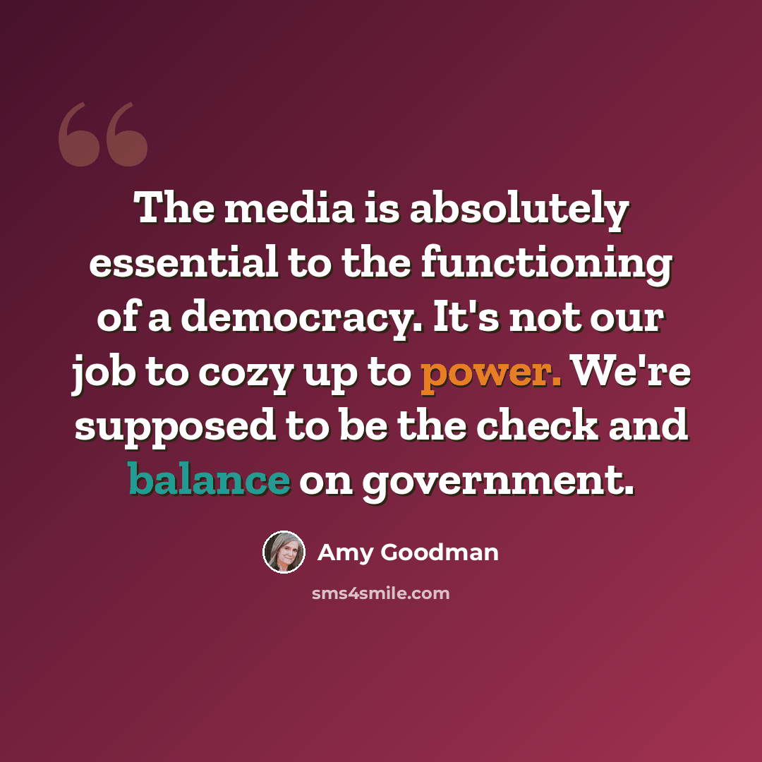 “The media is absolutely essential to the functioning of a democracy. It's not our job to cozy up to power. We're supposed to be the check and balance on government.” quote by Amy Goodman