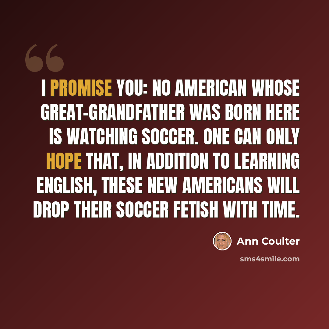 “I promise you: No American whose great-grandfather was born here is watching soccer. One can only hope that, in addition to learning English, these new Americans will drop their soccer fetish with time.” quote by Ann Coulter