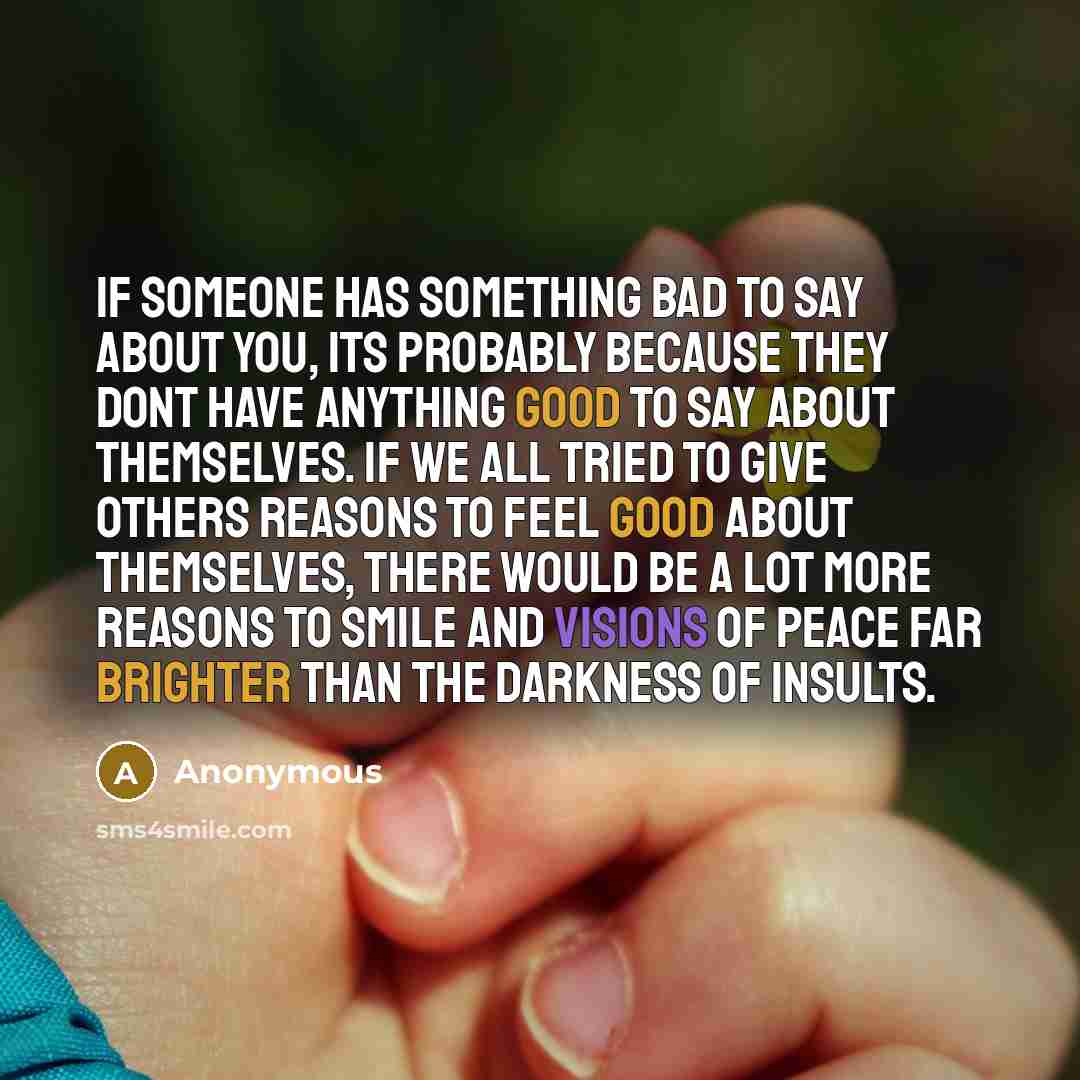 “If someone has something bad to say about you, its probably because they dont have anything good to say about themselves. If we all tried to give others reasons to feel good about themselves, there would be a lot more reasons to smile and visions of peace far brighter than the darkness of insults.” quote by Anonymous