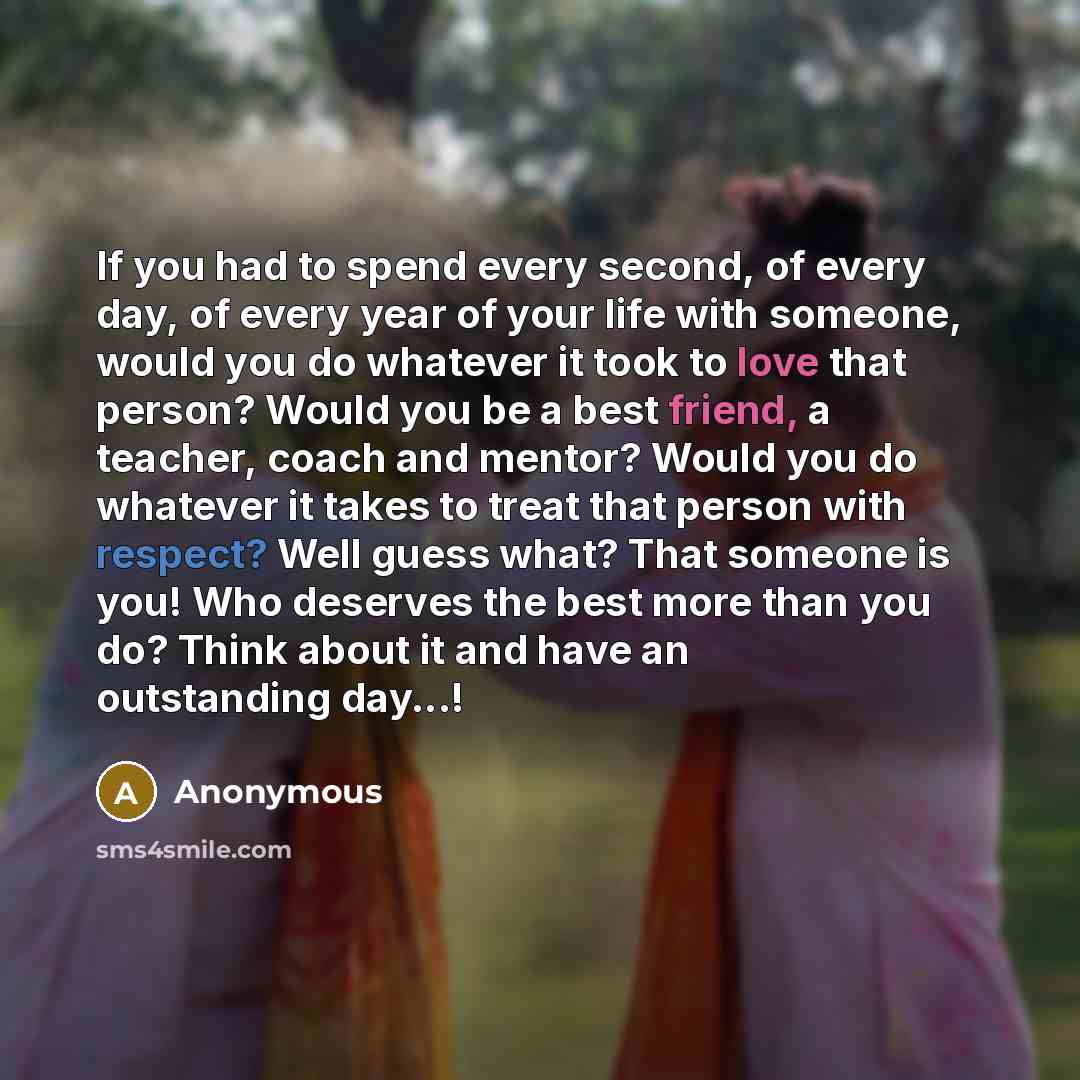 “If you had to spend every second, of every day, of every year of your life with someone, would you do whatever it took to love that person? Would you be a best friend, a teacher, coach and mentor? Would you do whatever it takes to treat that person with respect? Well guess what? That someone is…” quote by Anonymous