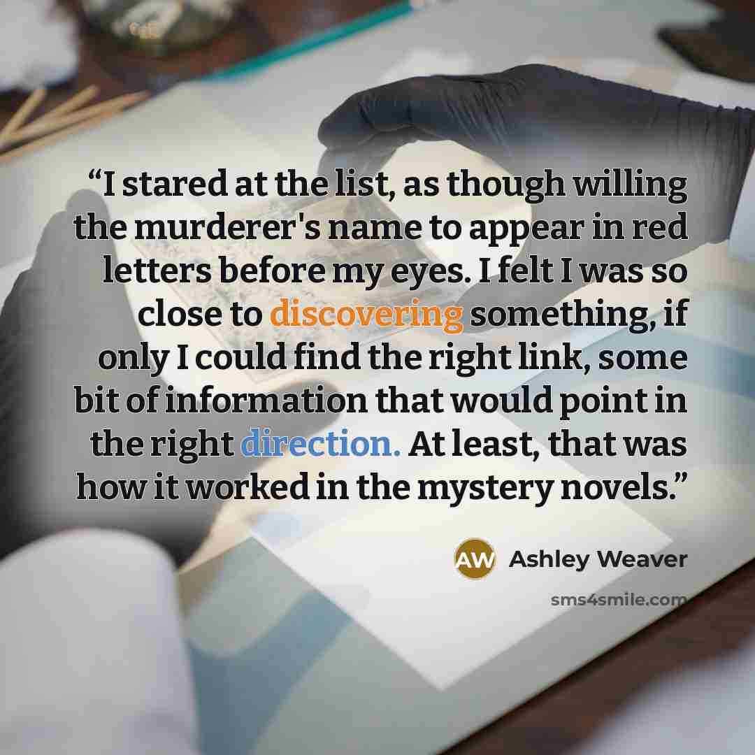 “I stared at the list, as though willing the murderer's name to appear in red letters before my eyes. I felt I was so close to discovering something, if only I could find the right link, some bit of information that would point in the right direction. At least, that was how it worked in the mystery…” quote by Ashley Weaver