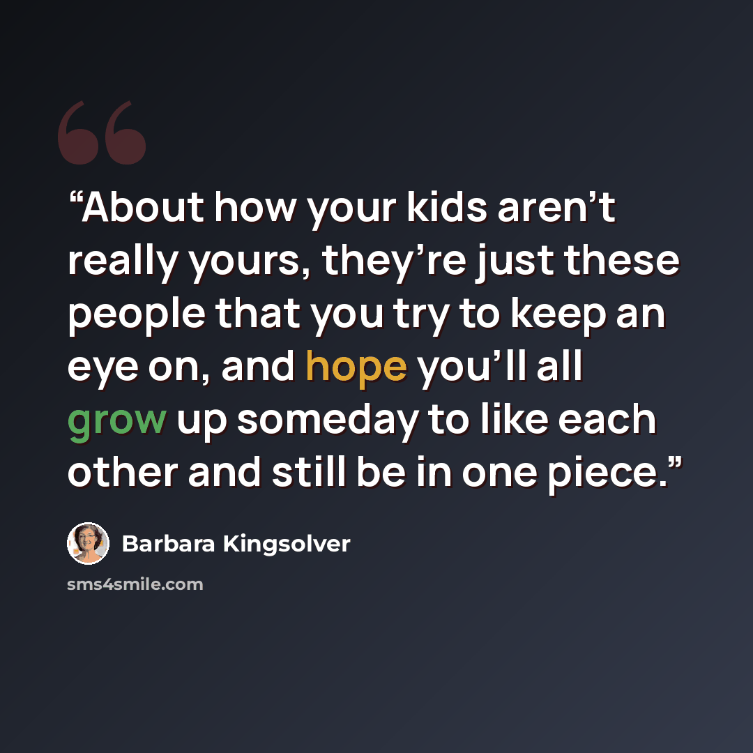 “About how your kids aren’t really yours, they’re just these people that you try to keep an eye on, and hope you’ll all grow up someday to like each other and still be in one piece.” quote by Barbara Kingsolver