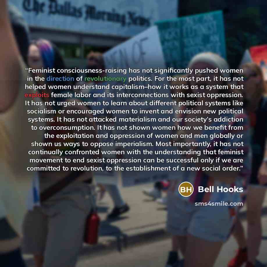 “Feminist consciousness-raising has not significantly pushed women in the direction of revolutionary politics. For the most part, it has not helped women understand capitalism–how it works as a system that exploits female labor and its interconnections with sexist oppression. It has not urged women…” quote by bell hooks