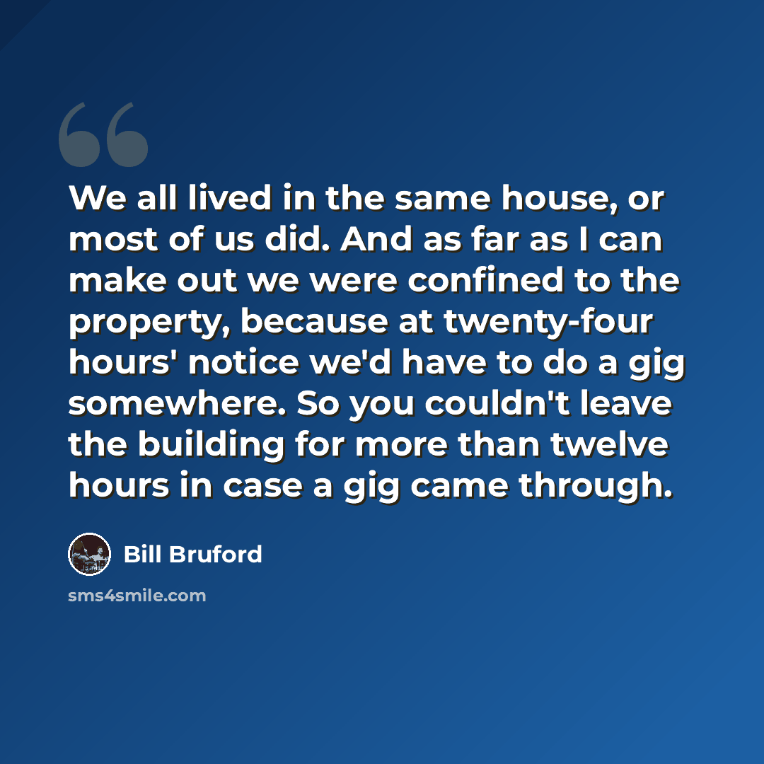 “We all lived in the same house, or most of us did. And as far as I can make out we were confined to the property, because at twenty-four hours' notice we'd have to do a gig somewhere. So you couldn't leave the building for more than twelve hours in case a gig came through.” quote by Bill Bruford