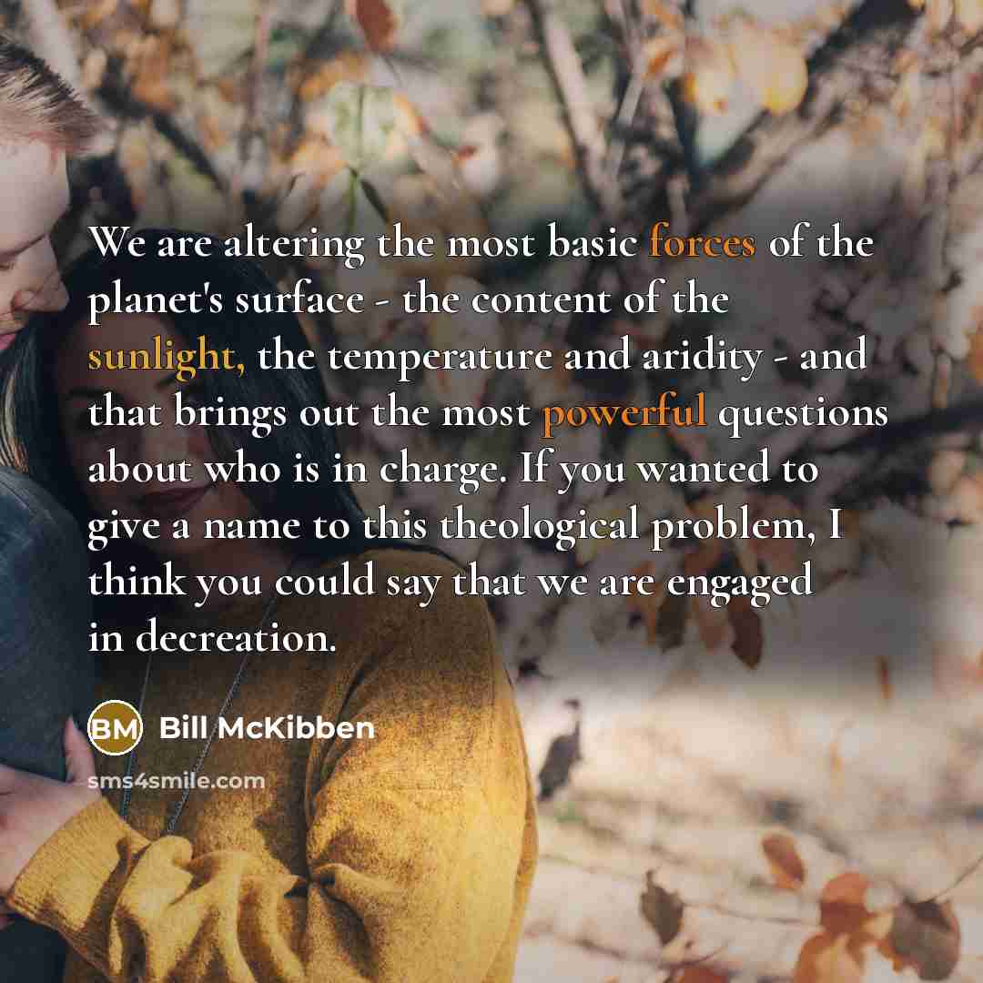 “We are altering the most basic forces of the planet's surface - the content of the sunlight, the temperature and aridity - and that brings out the most powerful questions about who is in charge. If you wanted to give a name to this theological problem, I think you could say that we are engaged in…” quote by Bill McKibben