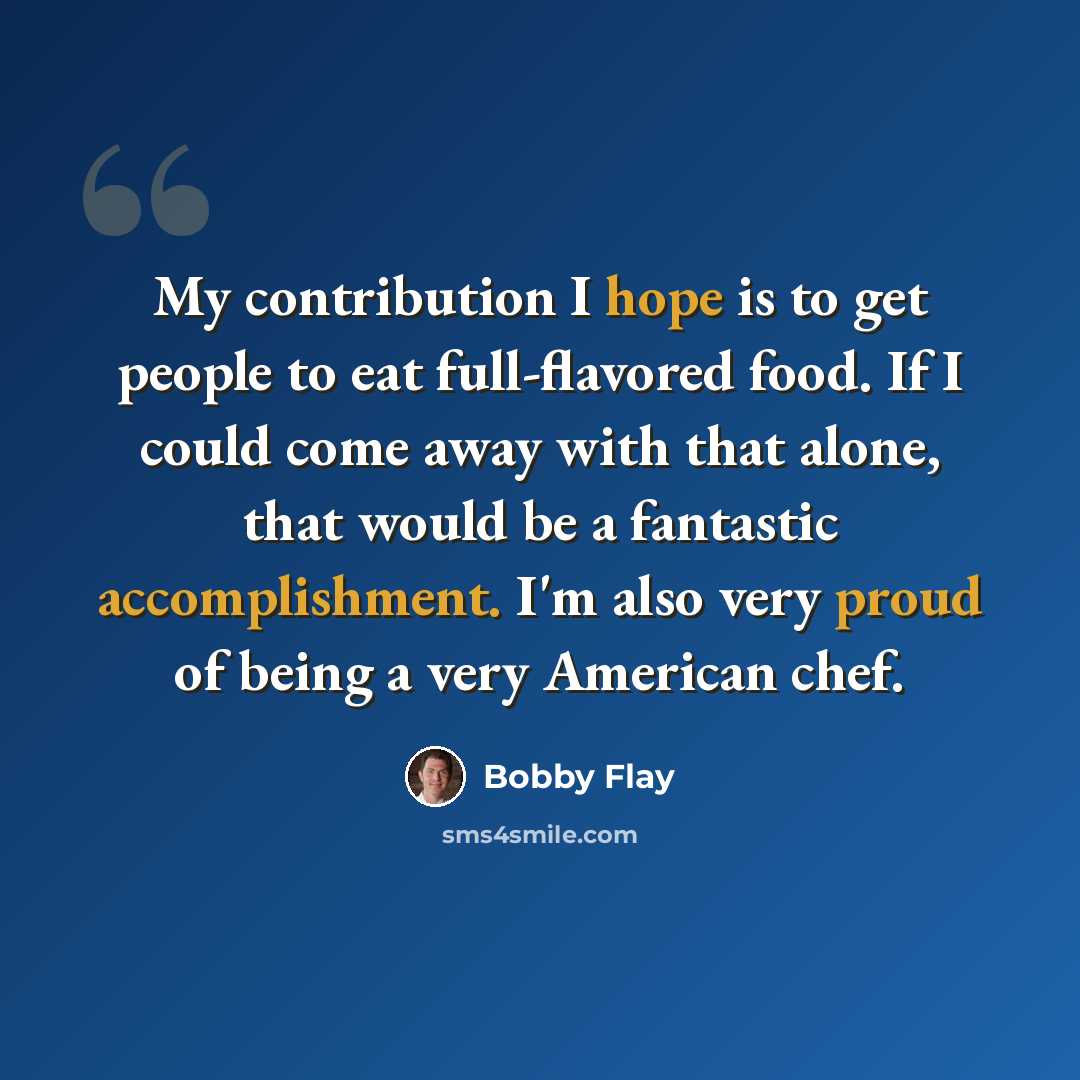 “My contribution I hope is to get people to eat full-flavored food. If I could come away with that alone, that would be a fantastic accomplishment. I'm also very proud of being a very American chef.” quote by Bobby Flay
