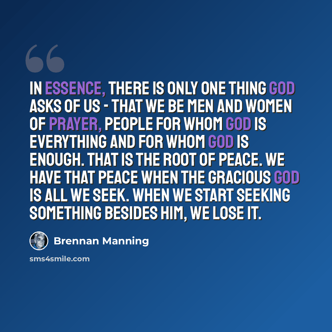 “In essence, there is only one thing God asks of us - that we be men and women of prayer, people for whom God is everything and for whom God is enough. That is the root of peace. We have that peace when the gracious God is all we seek. When we start seeking something besides Him, we lose it.” quote by Brennan Manning