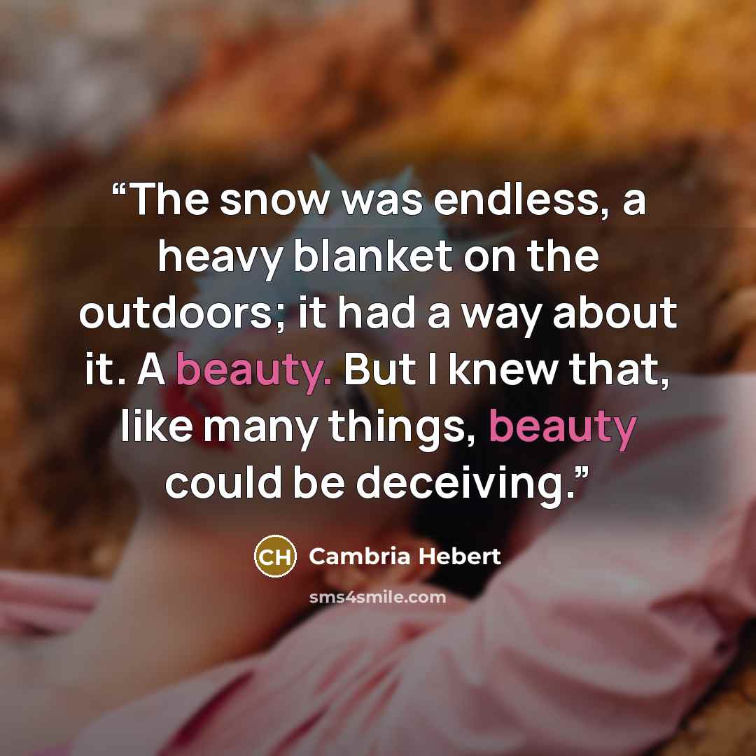 “The snow was endless, a heavy blanket on the outdoors; it had a way about it. A beauty. But I knew that, like many things, beauty could be deceiving.” quote by Cambria Hebert