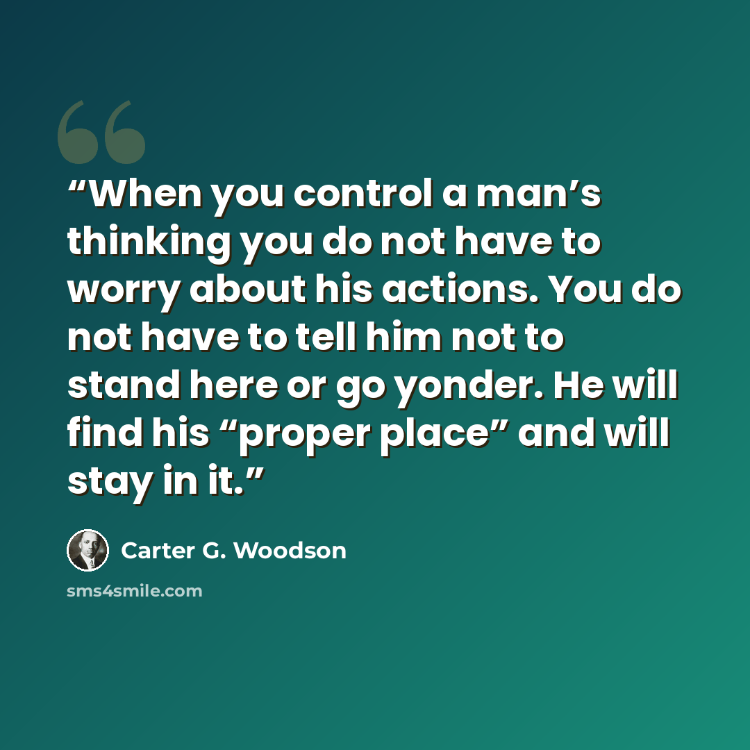 “When you control a man’s thinking you do not have to worry about his actions. You do not have to tell him not to stand here or go yonder. He will find his “proper place” and will stay in it.” quote by Carter G. Woodson