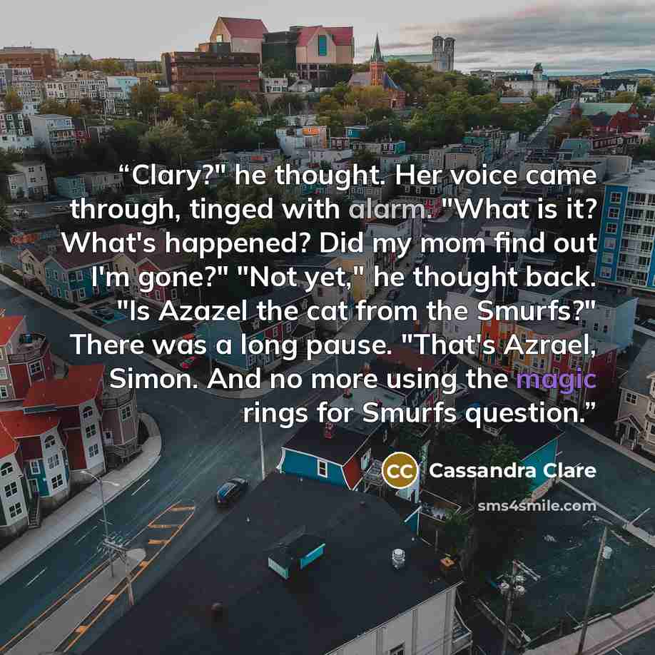 “Clary?" he thought. Her voice came through, tinged with alarm. "What is it? What's happened? Did my mom find out I'm gone?" "Not yet," he thought back. "Is Azazel the cat from the Smurfs?" There was a long pause. "That's Azrael, Simon. And no more using the magic rings for Smurfs question.” quote by Cassandra Clare
