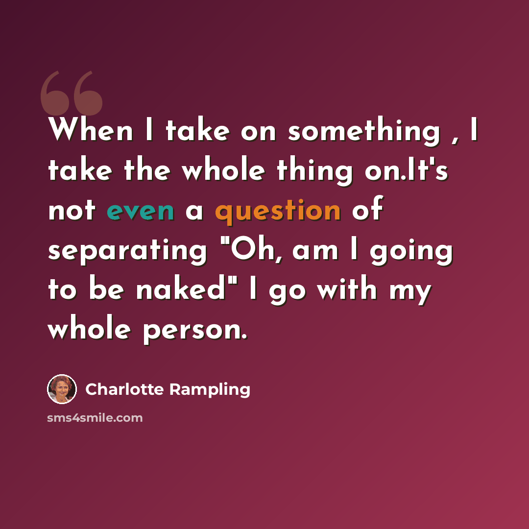 “When I take on something , I take the whole thing on.It's not even a question of separating "Oh, am I going to be naked" I go with my whole person.” quote by Charlotte Rampling