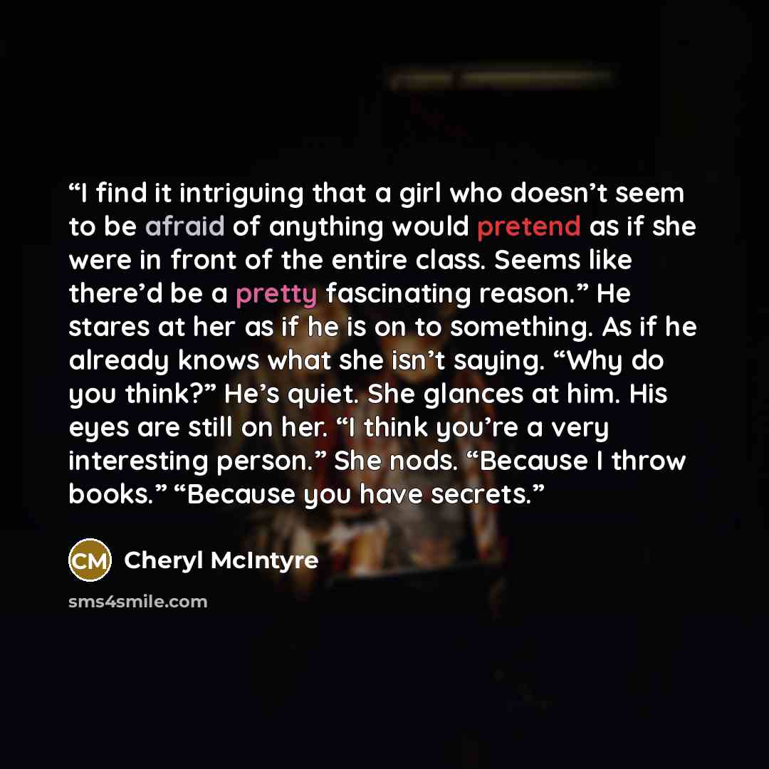 “I find it intriguing that a girl who doesn’t seem to be afraid of anything would pretend as if she were in front of the entire class. Seems like there’d be a pretty fascinating reason.” He stares at her as if he is on to something. As if he already knows what she isn’t saying. “Why do you think?”…” quote by Cheryl McIntyre