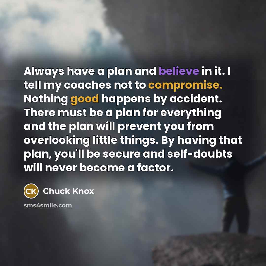“Always have a plan and believe in it. I tell my coaches not to compromise. Nothing good happens by accident. There must be a plan for everything and the plan will prevent you from overlooking little things. By having that plan, you'll be secure and self-doubts will never become a factor.” quote by Chuck Knox