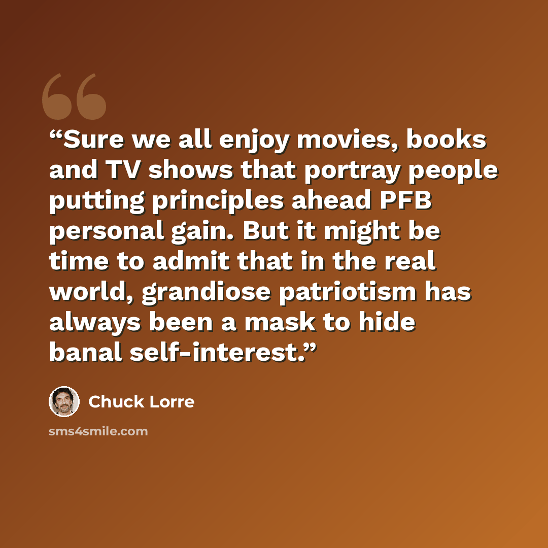 “Sure we all enjoy movies, books and TV shows that portray people putting principles ahead PFB personal gain. But it might be time to admit that in the real world, grandiose patriotism has always been a mask to hide banal self-interest.” quote by Chuck Lorre