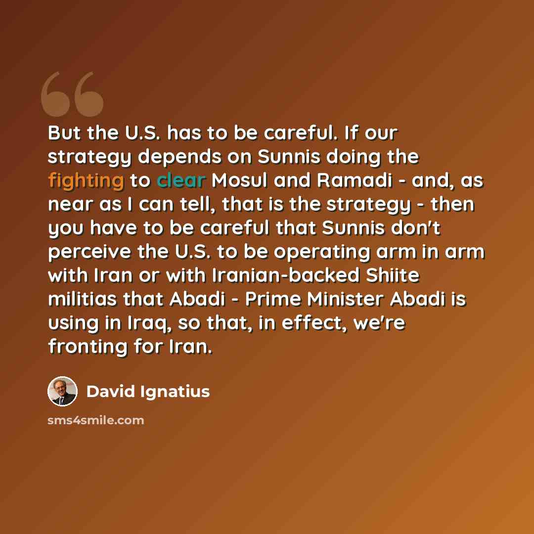 “But the U.S. has to be careful. If our strategy depends on Sunnis doing the fighting to clear Mosul and Ramadi - and, as near as I can tell, that is the strategy - then you have to be careful that Sunnis don't perceive the U.S. to be operating arm in arm with Iran or with Iranian-backed Shiite…” quote by David Ignatius