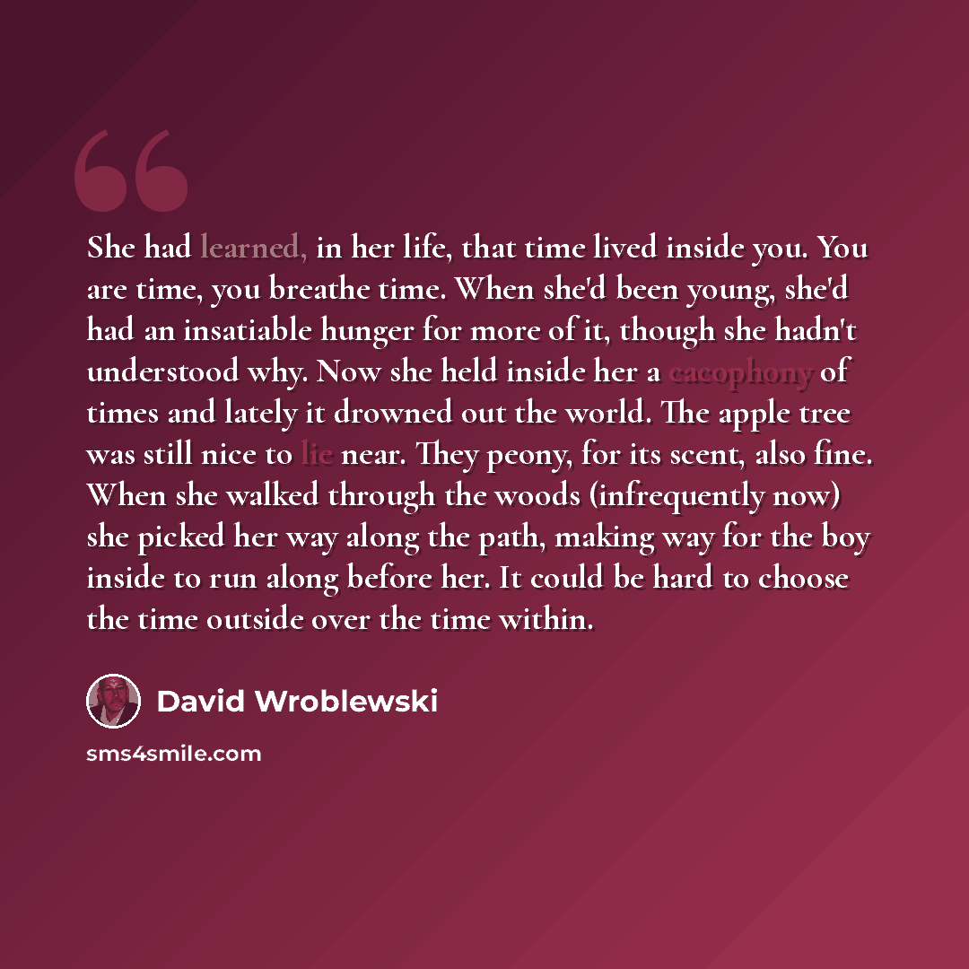 “She had learned, in her life, that time lived inside you. You are time, you breathe time. When she'd been young, she'd had an insatiable hunger for more of it, though she hadn't understood why. Now she held inside her a cacophony of times and lately it drowned out the world. The apple tree was…” quote by David Wroblewski