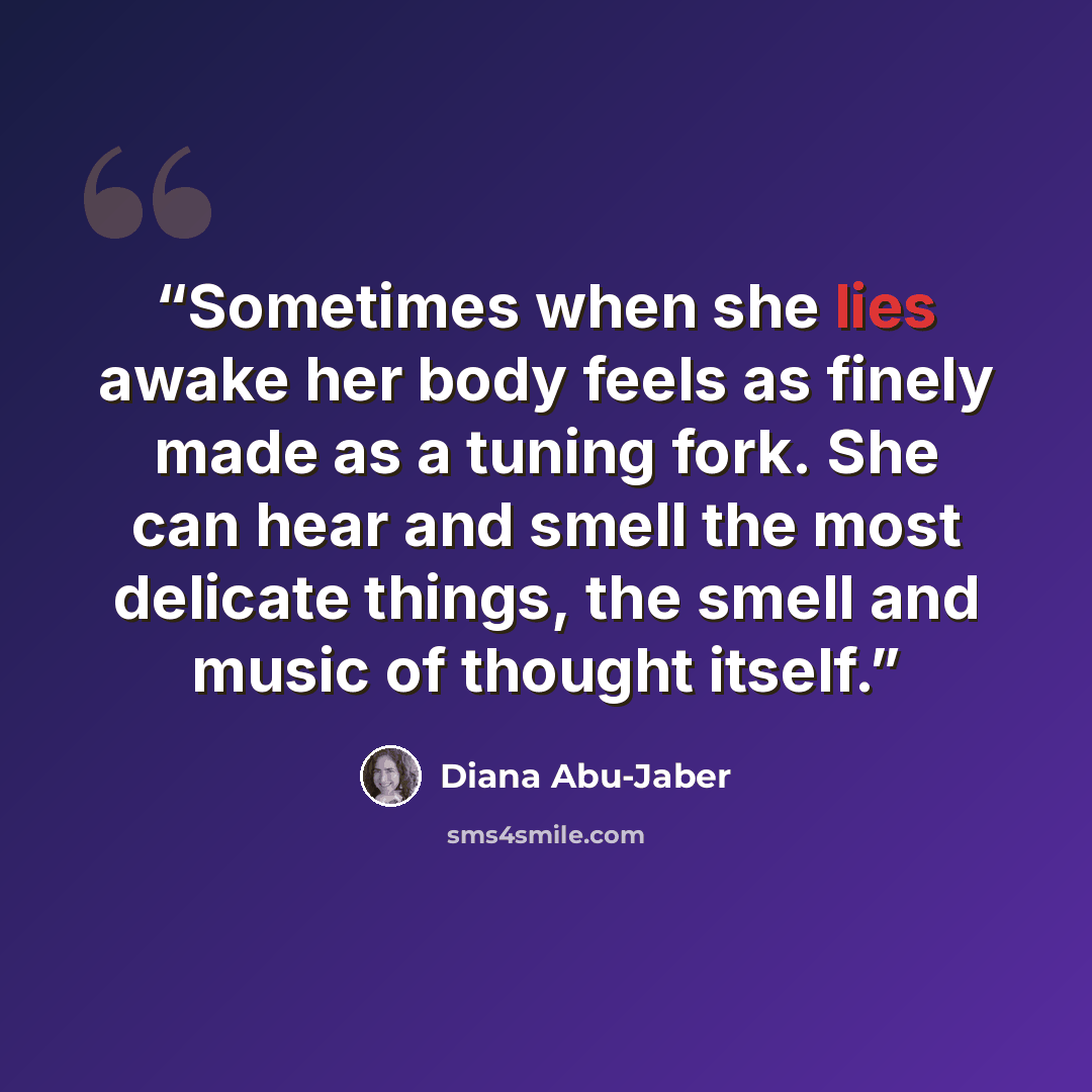 “Sometimes when she lies awake her body feels as finely made as a tuning fork. She can hear and smell the most delicate things, the smell and music of thought itself.” quote by Diana Abu-Jaber