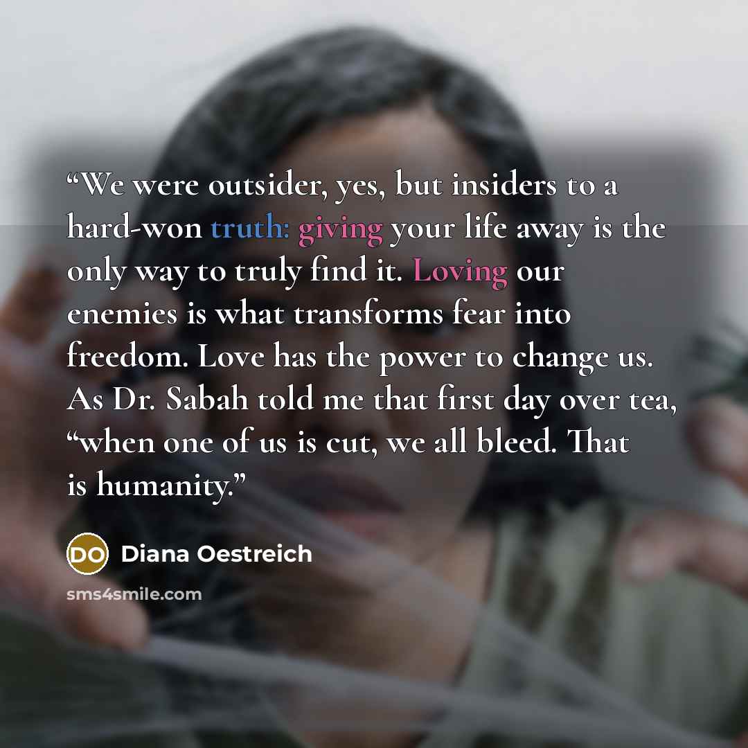 “We were outsider, yes, but insiders to a hard-won truth: giving your life away is the only way to truly find it. Loving our enemies is what transforms fear into freedom. Love has the power to change us. As Dr. Sabah told me that first day over tea, “when one of us is cut, we all bleed. That is…” quote by Diana Oestreich