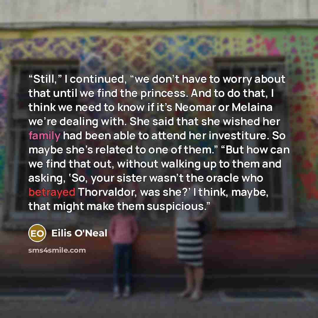 “Still,” I continued, “we don’t have to worry about that until we find the princess. And to do that, I think we need to know if it’s Neomar or Melaina we’re dealing with. She said that she wished her family had been able to attend her investiture. So maybe she’s related to one of them.” “But how…” quote by Eilis O'Neal