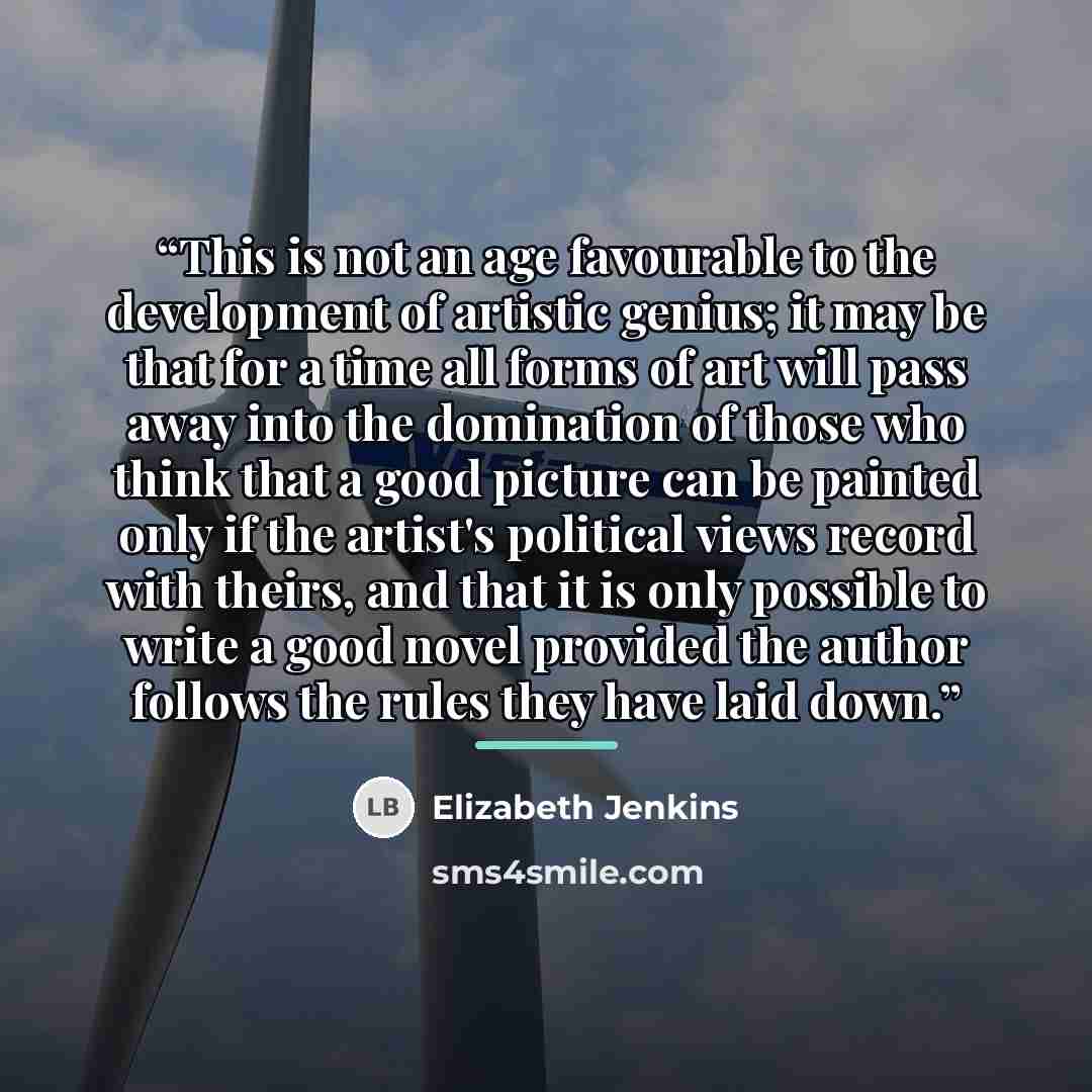 “This is not an age favourable to the development of artistic genius; it may be that for a time all forms of art will pass away into the domination of those who think that a good picture can be painted only if the artist's political views record with theirs, and that it is only possible to write a…” quote by Elizabeth Jenkins