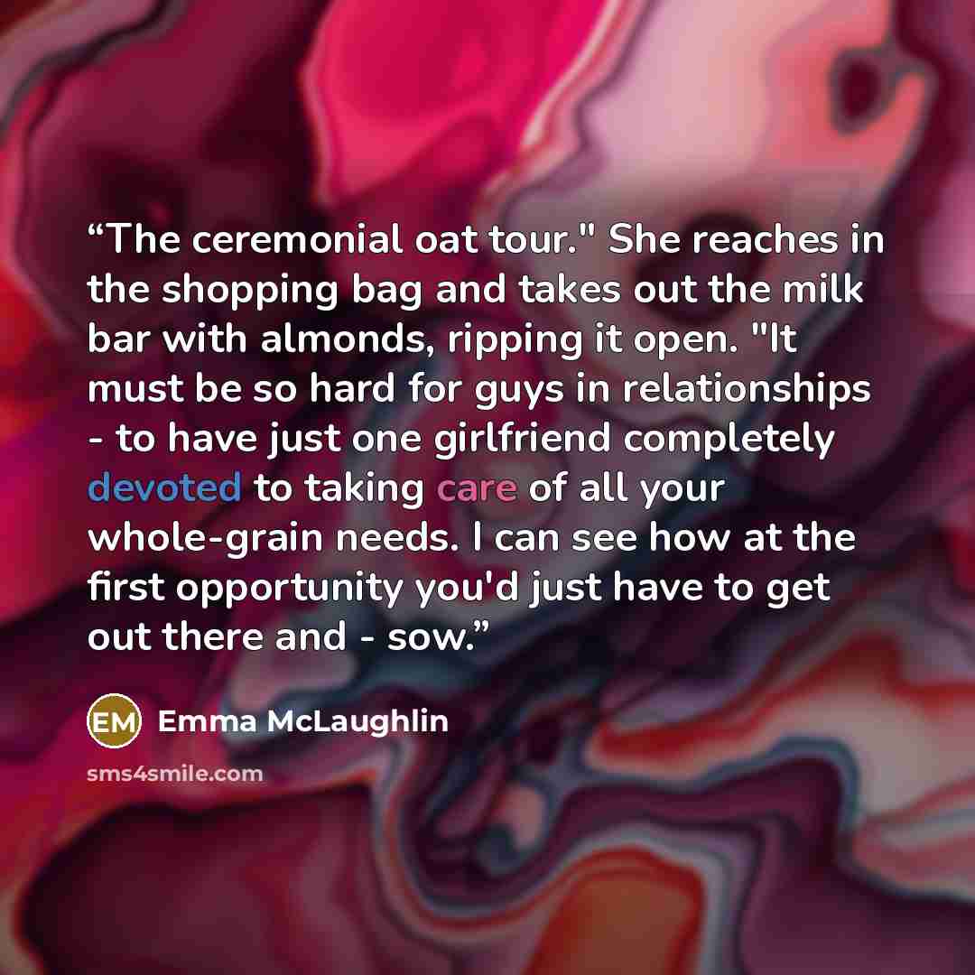 “The ceremonial oat tour." She reaches in the shopping bag and takes out the milk bar with almonds, ripping it open. "It must be so hard for guys in relationships - to have just one girlfriend completely devoted to taking care of all your whole-grain needs. I can see how at the first opportunity…” quote by Emma McLaughlin