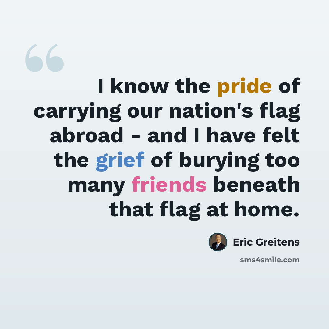 “I know the pride of carrying our nation's flag abroad - and I have felt the grief of burying too many friends beneath that flag at home.” quote by Eric Greitens