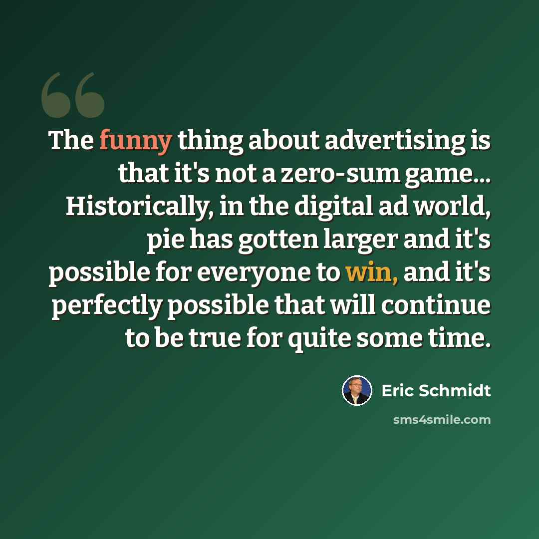 “The funny thing about advertising is that it's not a zero-sum game... Historically, in the digital ad world, pie has gotten larger and it's possible for everyone to win, and it's perfectly possible that will continue to be true for quite some time.” quote by Eric Schmidt