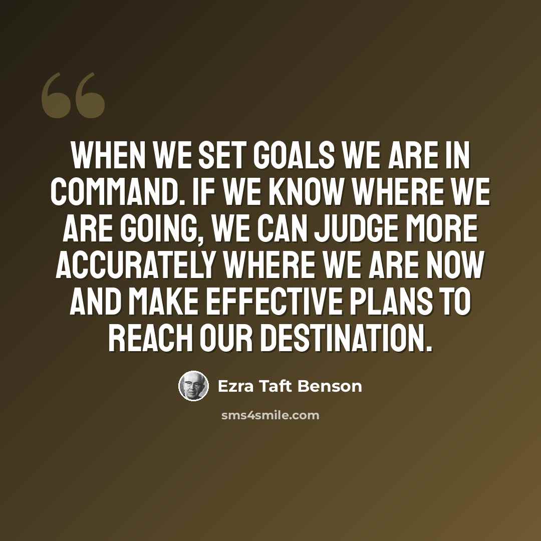 “When we set goals we are in command. If we know where we are going, we can judge more accurately where we are now and make effective plans to reach our destination.” quote by Ezra Taft Benson