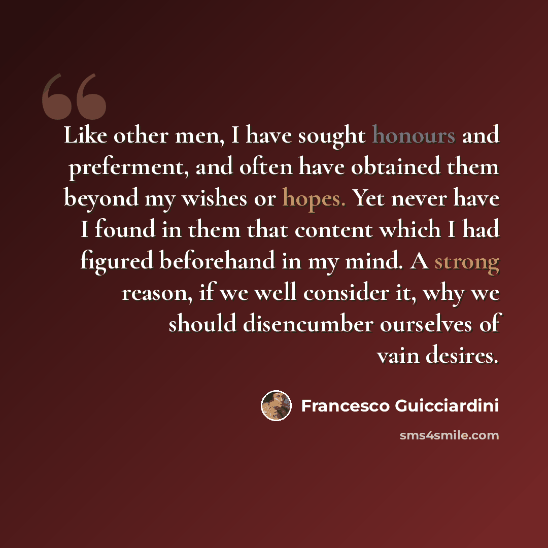 “Like other men, I have sought honours and preferment, and often have obtained them beyond my wishes or hopes. Yet never have I found in them that content which I had figured beforehand in my mind. A strong reason, if we well consider it, why we should disencumber ourselves of vain desires.” quote by Francesco Guicciardini